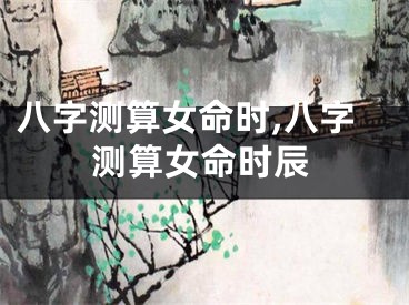八字测算女命时,八字测算女命时辰