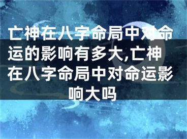 亡神在八字命局中对命运的影响有多大,亡神在八字命局中对命运影响大吗
