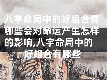 八字命局中的好组合有哪些会对命运产生怎样的影响,八字命局中的好组合有哪些