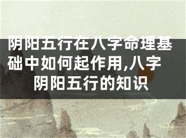 阴阳五行在八字命理基础中如何起作用,八字阴阳五行的知识