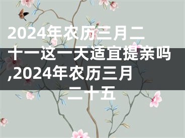 2024年农历三月二十一这一天适宜提亲吗,2024年农历三月二十五