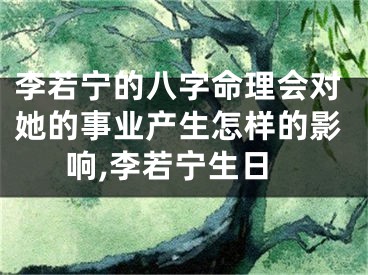 李若宁的八字命理会对她的事业产生怎样的影响,李若宁生日