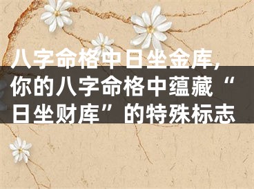 八字命格中日坐金库,你的八字命格中蕴藏“日坐财库”的特殊标志