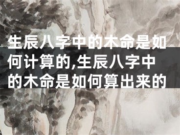 生辰八字中的木命是如何计算的,生辰八字中的木命是如何算出来的