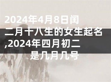 2024年4月8日闰二月十八生的女生起名,2024年四月初二是几月几号