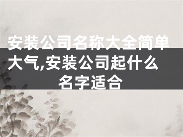 安装公司名称大全简单大气,安装公司起什么名字适合