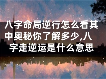 八字命局逆行怎么看其中奥秘你了解多少,八字走逆运是什么意思