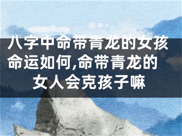 八字中命带青龙的女孩命运如何,命带青龙的女人会克孩子嘛