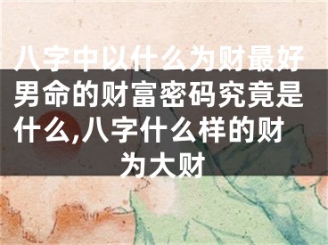 八字中以什么为财最好男命的财富密码究竟是什么,八字什么样的财为大财