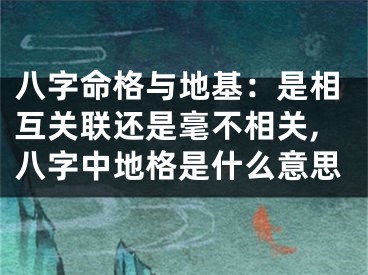 八字命格与地基：是相互关联还是毫不相关,八字中地格是什么意思