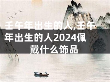 壬午年出生的人,壬午年出生的人2024佩戴什么饰品