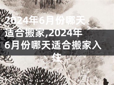 2024年6月份哪天适合搬家,2024年6月份哪天适合搬家入住