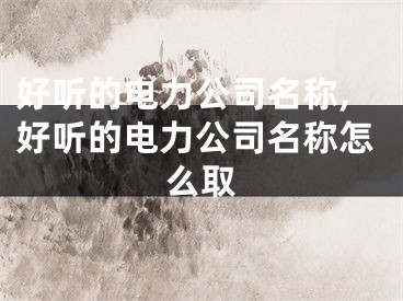 好听的电力公司名称,好听的电力公司名称怎么取