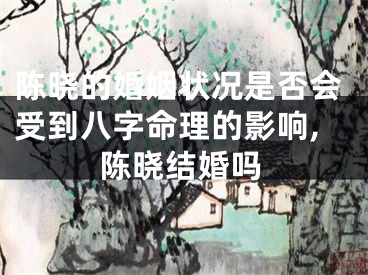 陈晓的婚姻状况是否会受到八字命理的影响,陈晓结婚吗
