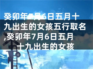 癸卯年7月6日五月十九出生的女孩五行取名,癸卯年7月6日五月十九出生的女孩