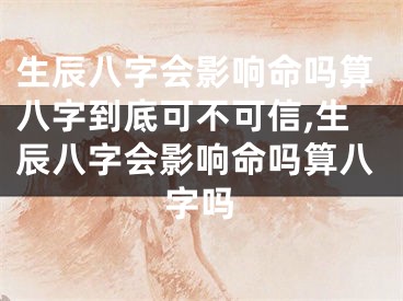 生辰八字会影响命吗算八字到底可不可信,生辰八字会影响命吗算八字吗