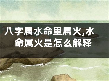 八字属水命里属火,水命属火是怎么解释