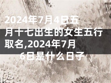 2024年7月4日五月十七出生的女生五行取名,2024年7月6日是什么日子