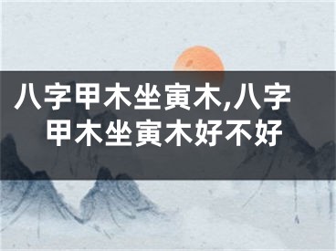 八字甲木坐寅木,八字甲木坐寅木好不好