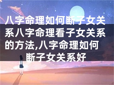 八字命理如何断子女关系八字命理看子女关系的方法,八字命理如何断子女关系好