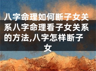 八字命理如何断子女关系八字命理看子女关系的方法,八字怎样断子女