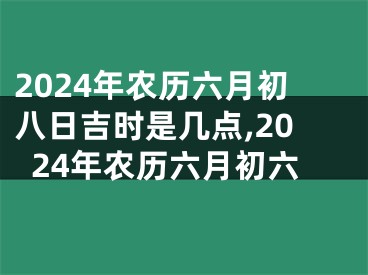 2024年农历六月初八日吉时是几点,2024年农历六月初六