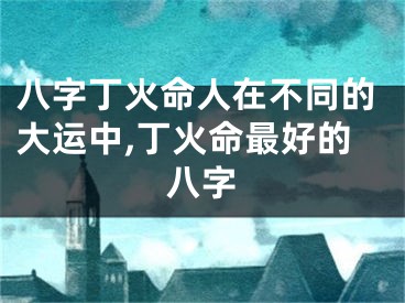 八字丁火命人在不同的大运中,丁火命最好的八字
