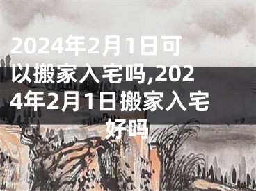 2024年2月1日可以搬家入宅吗,2024年2月1日搬家入宅好吗