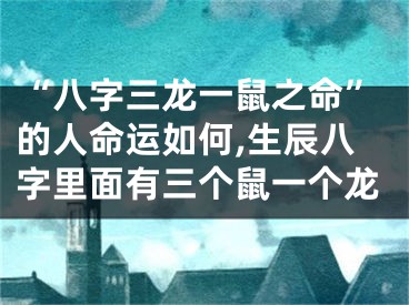 “八字三龙一鼠之命”的人命运如何,生辰八字里面有三个鼠一个龙