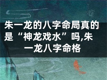 朱一龙的八字命局真的是“神龙戏水”吗,朱一龙八字命格