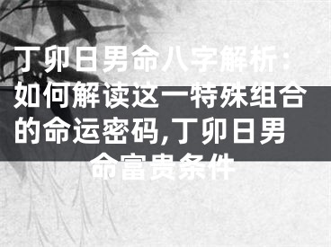 丁卯日男命八字解析：如何解读这一特殊组合的命运密码,丁卯日男命富贵条件