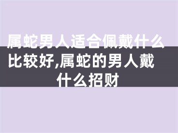 属蛇男人适合佩戴什么比较好,属蛇的男人戴什么招财