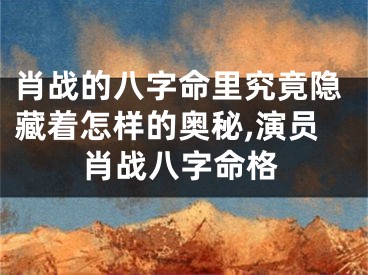 肖战的八字命里究竟隐藏着怎样的奥秘,演员肖战八字命格