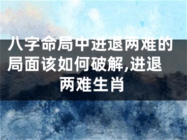 八字命局中进退两难的局面该如何破解,进退两难生肖