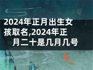 2024年正月出生女孩取名,2024年正月二十是几月几号