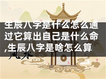 生辰八字是什么怎么通过它算出自己是什么命,生辰八字是啥怎么算