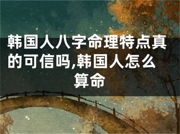 韩国人八字命理特点真的可信吗,韩国人怎么算命