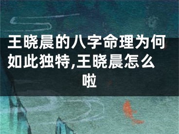 王晓晨的八字命理为何如此独特,王晓晨怎么啦