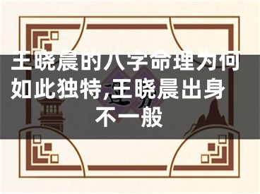 王晓晨的八字命理为何如此独特,王晓晨出身不一般
