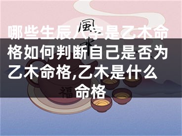 哪些生辰八字是乙木命格如何判断自己是否为乙木命格,乙木是什么命格