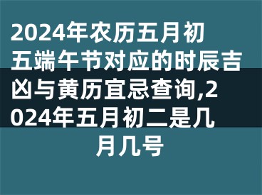 2024年农历五月初五端午节对应的时辰吉凶与黄历宜忌查询,2024年五月初二是几月几号