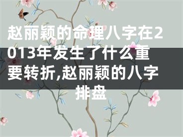 赵丽颖的命理八字在2013年发生了什么重要转折,赵丽颖的八字排盘