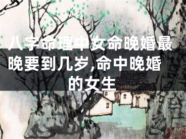 八字命理中女命晚婚最晚要到几岁,命中晚婚的女生
