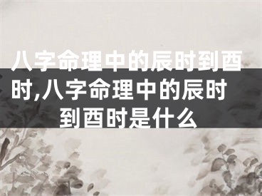 八字命理中的辰时到酉时,八字命理中的辰时到酉时是什么