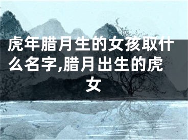 虎年腊月生的女孩取什么名字,腊月出生的虎女