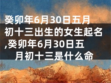 癸卯年6月30日五月初十三出生的女生起名,癸卯年6月30日五月初十三是什么命