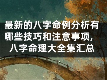 最新的八字命例分析有哪些技巧和注意事项,八字命理大全集汇总