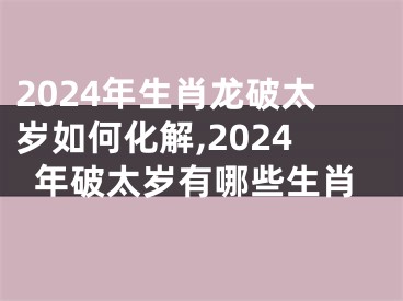 2024年生肖龙破太岁如何化解,2024年破太岁有哪些生肖