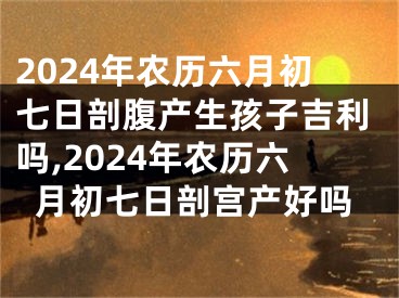 2024年农历六月初七日剖腹产生孩子吉利吗,2024年农历六月初七日剖宫产好吗