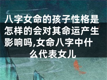 八字女命的孩子性格是怎样的会对其命运产生影响吗,女命八字中什么代表女儿